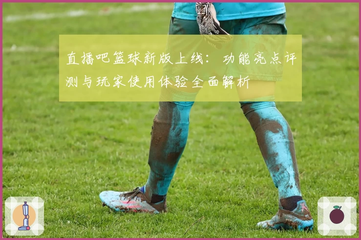 直播吧篮球新版上线:功能亮点评测与玩家使用体验全面解析