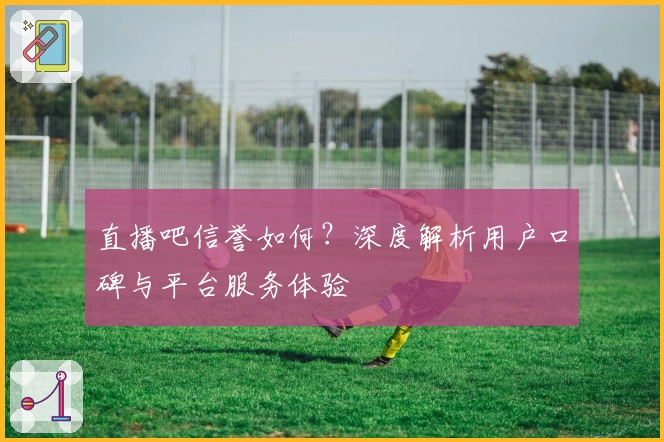 直播吧信誉如何？深度解析用户口碑与平台服务体验