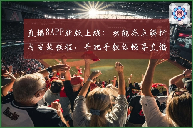 直播8APP新版上线：功能亮点解析与安装教程，手把手教你畅享直播体验