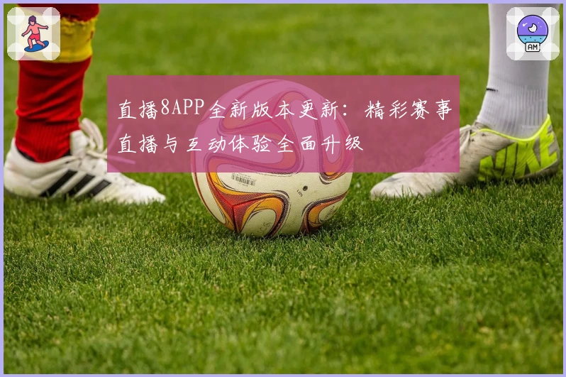 直播8APP全新版本更新：精彩赛事直播与互动体验全面升级