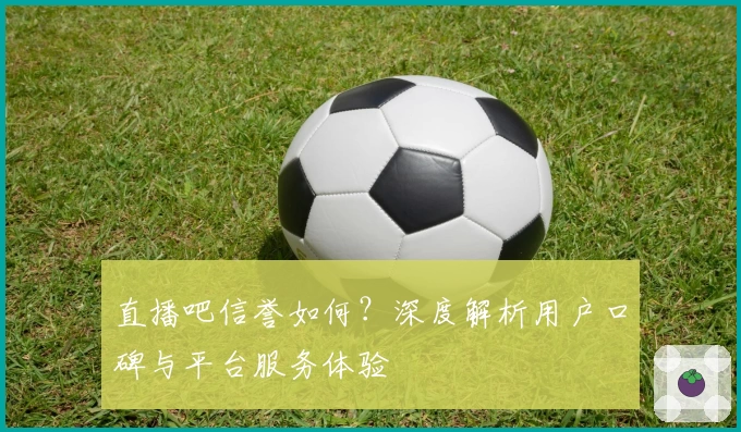 直播吧信誉如何？深度解析用户口碑与平台服务体验
