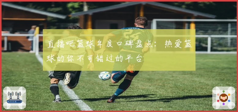 直播吧篮球年度口碑盘点:热爱篮球的你不可错过的平台