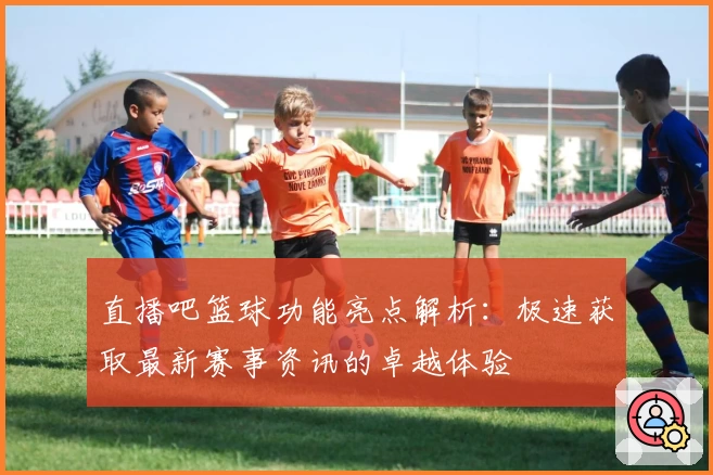 直播吧篮球功能亮点解析：极速获取最新赛事资讯的卓越体验