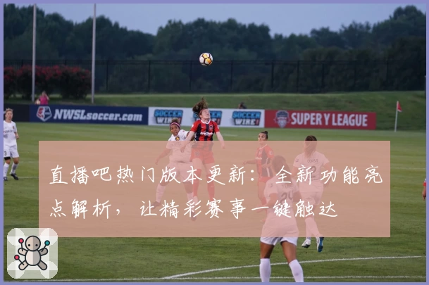 直播吧热门版本更新：全新功能亮点解析，让精彩赛事一键触达