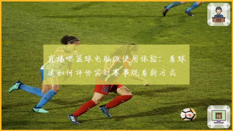 直播吧篮球电脑版使用体验：看球迷如何评价实时赛事观看新方式