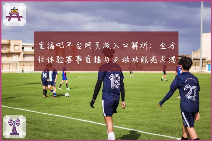 直播吧平台网页版入口解析：全方位体验赛事直播与互动功能亮点揭秘