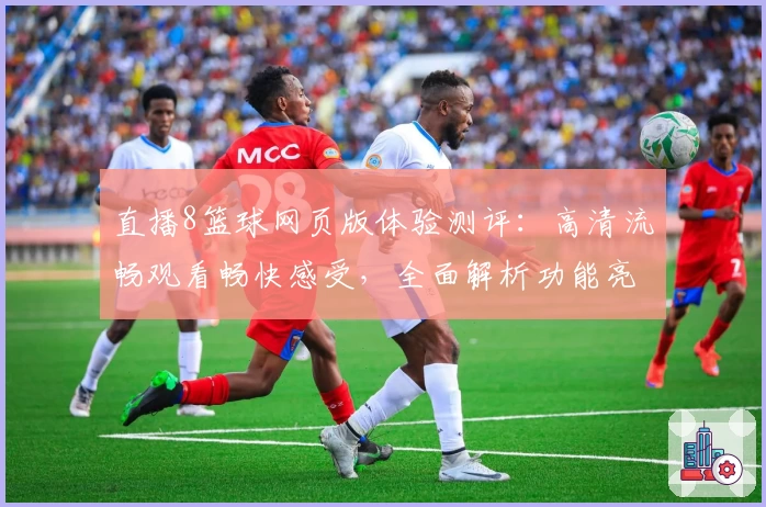 直播8篮球网页版体验测评：高清流畅观看畅快感受，全面解析功能亮点与常见问题