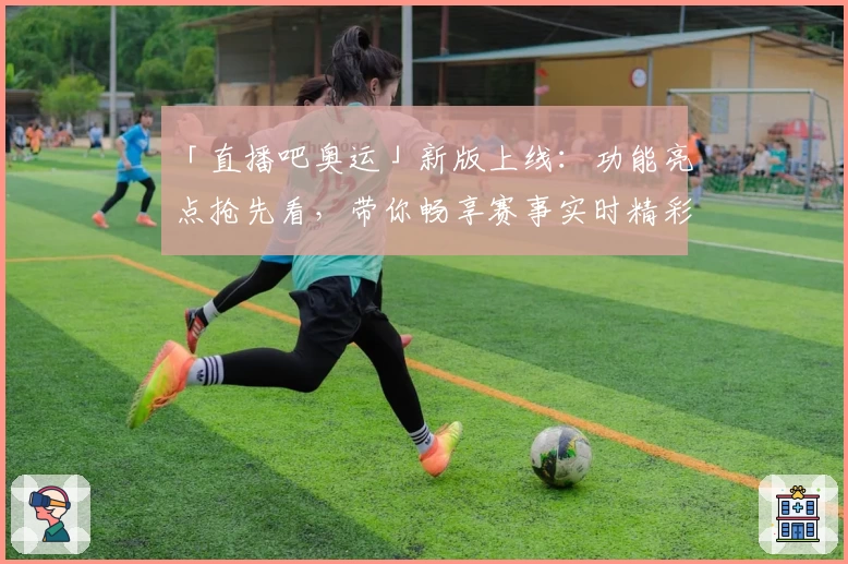 「直播吧奥运」新版上线：功能亮点抢先看，带你畅享赛事实时精彩