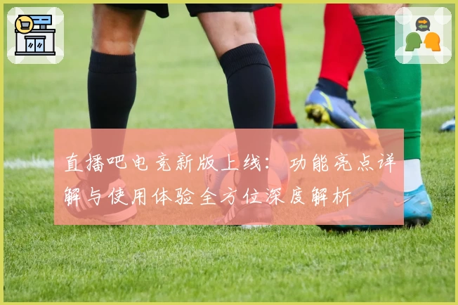 直播吧电竞新版上线:功能亮点详解与使用体验全方位深度解析