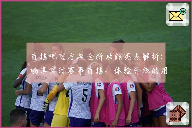 直播吧官方版全新功能亮点解析：畅享实时赛事直播，体验升级的用户界面和操作流畅感