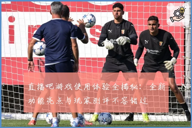 直播吧游戏使用体验全揭秘：全新功能亮点与玩家测评不容错过