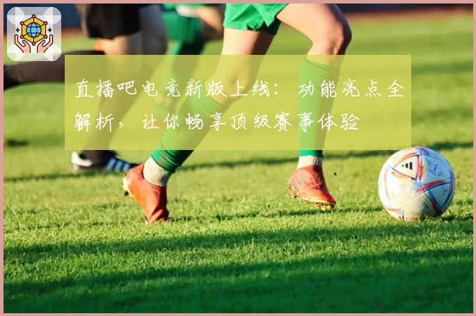 直播吧电竞新版上线：功能亮点全解析，让你畅享顶级赛事体验