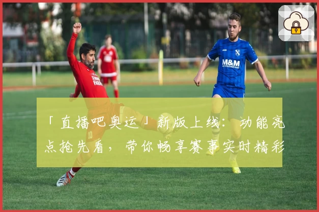 「直播吧奥运」新版上线：功能亮点抢先看，带你畅享赛事实时精彩