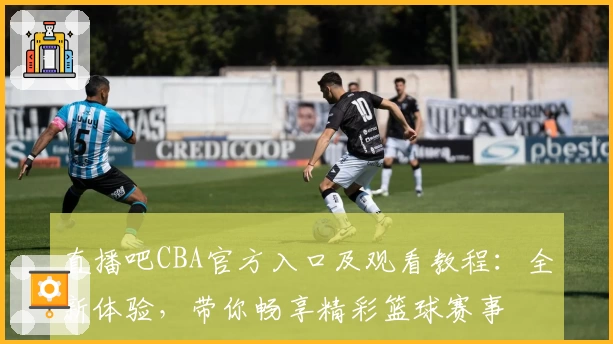 直播吧CBA官方入口及观看教程：全新体验，带你畅享精彩篮球赛事