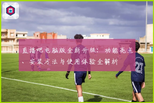 直播吧电脑版全新升级：功能亮点、安装方法与使用体验全解析