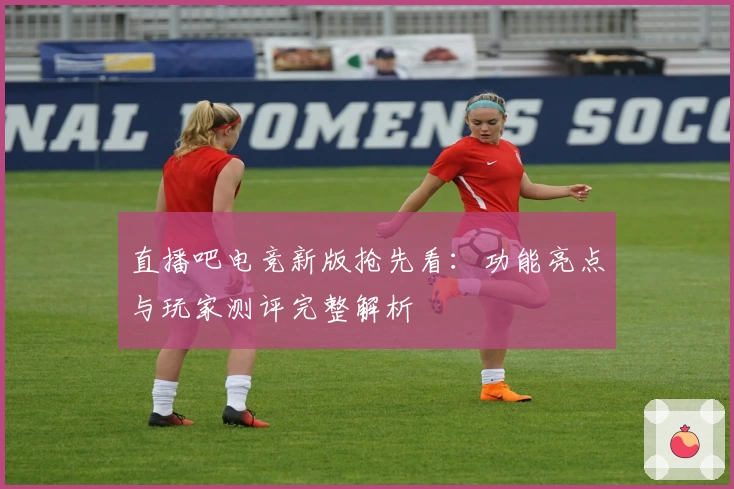 直播吧电竞新版抢先看：功能亮点与玩家测评完整解析