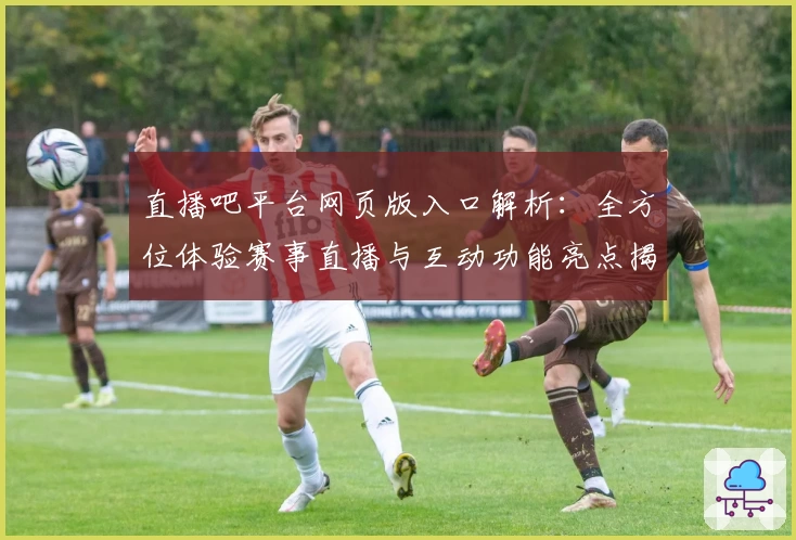 直播吧平台网页版入口解析：全方位体验赛事直播与互动功能亮点揭秘